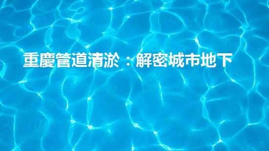 重慶管道清淤：解密城市地下的黑暗秘密！
